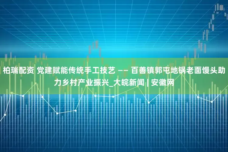 柏瑞配资 党建赋能传统手工技艺 —— 百善镇郭屯地锅老面馒头助力乡村产业振兴_大皖新闻 | 安徽网