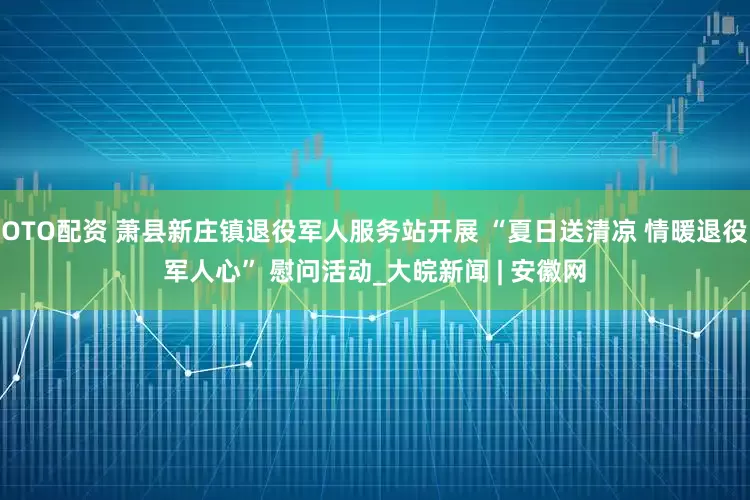 OTO配资 萧县新庄镇退役军人服务站开展 “夏日送清凉 情暖退役军人心” 慰问活动_大皖新闻 | 安徽网