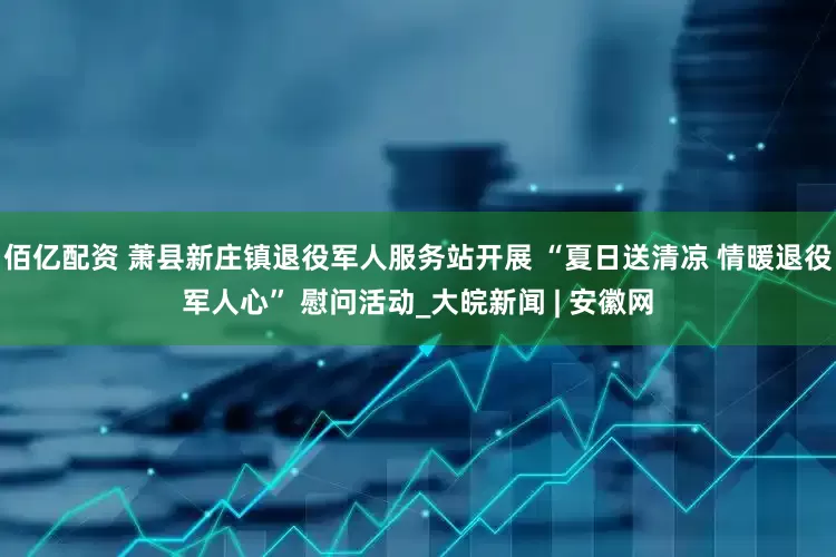 佰亿配资 萧县新庄镇退役军人服务站开展 “夏日送清凉 情暖退役军人心” 慰问活动_大皖新闻 | 安徽网