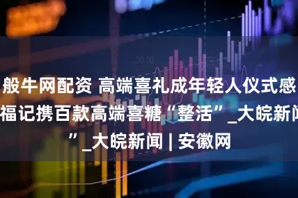 般牛网配资 高端喜礼成年轻人仪式感新模板 徐福记携百款高端喜糖“整活”_大皖新闻 | 安徽网