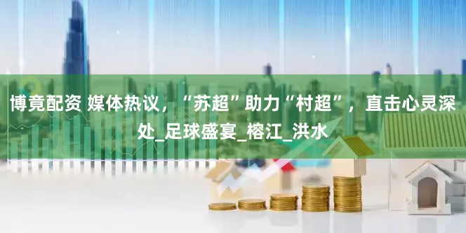 博竟配资 媒体热议，“苏超”助力“村超”，直击心灵深处_足球盛宴_榕江_洪水