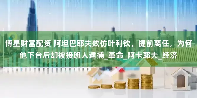 博星财富配资 阿坦巴耶夫效仿叶利钦，提前离任，为何他下台后却被接班人逮捕_革命_阿卡耶夫_经济