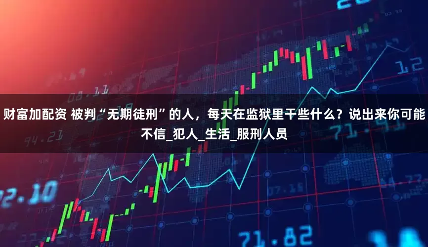 财富加配资 被判“无期徒刑”的人，每天在监狱里干些什么？说出来你可能不信_犯人_生活_服刑人员