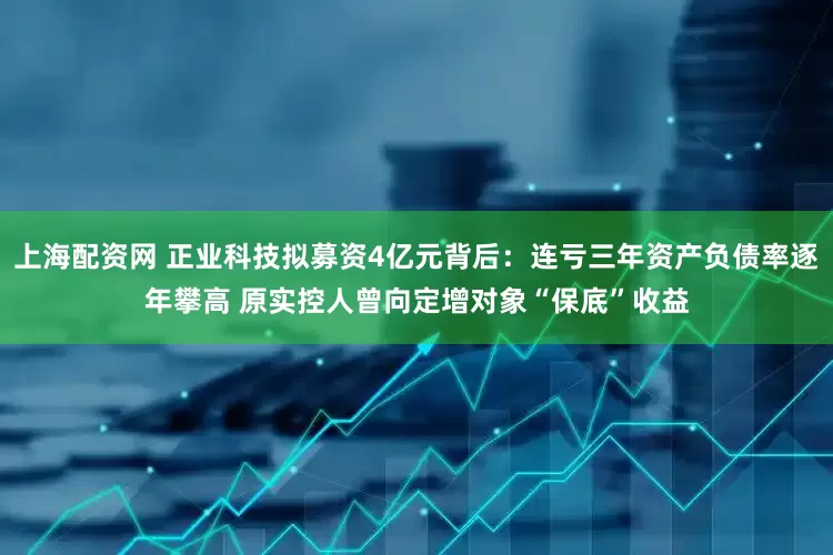上海配资网 正业科技拟募资4亿元背后：连亏三年资产负债率逐年攀高 原实控人曾向定增对象“保底”收益