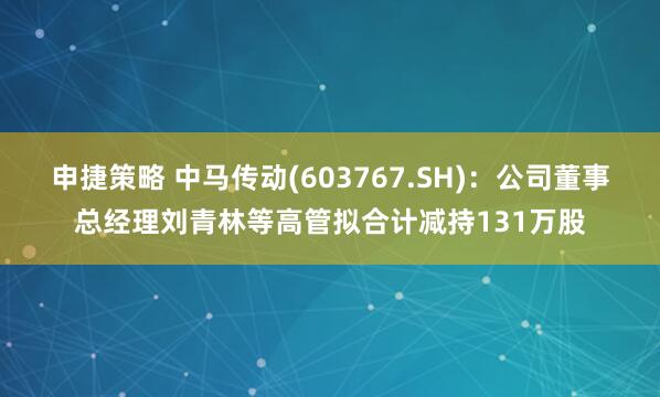 申捷策略 中马传动(603767.SH)：公司董事总经理刘青林等高管拟合计减持131万股