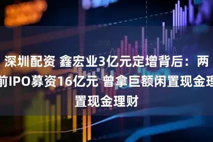深圳配资 鑫宏业3亿元定增背后：两年前IPO募资16亿元 曾拿巨额闲置现金理财