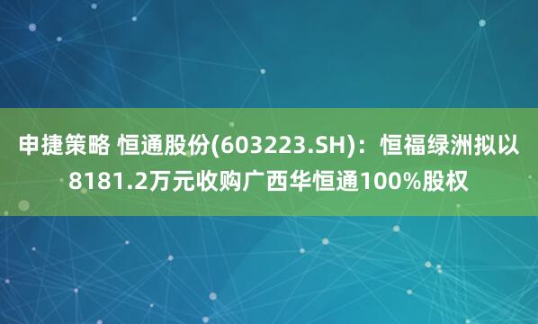 申捷策略 恒通股份(603223.SH)：恒福绿洲拟以8181.2万元收购广西华恒通100%股权