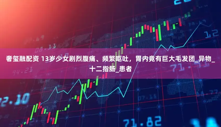 奢玺融配资 13岁少女剧烈腹痛、频繁呕吐，胃内竟有巨大毛发团_异物_十二指肠_患者