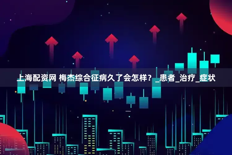 上海配资网 梅杰综合征病久了会怎样？_患者_治疗_症状