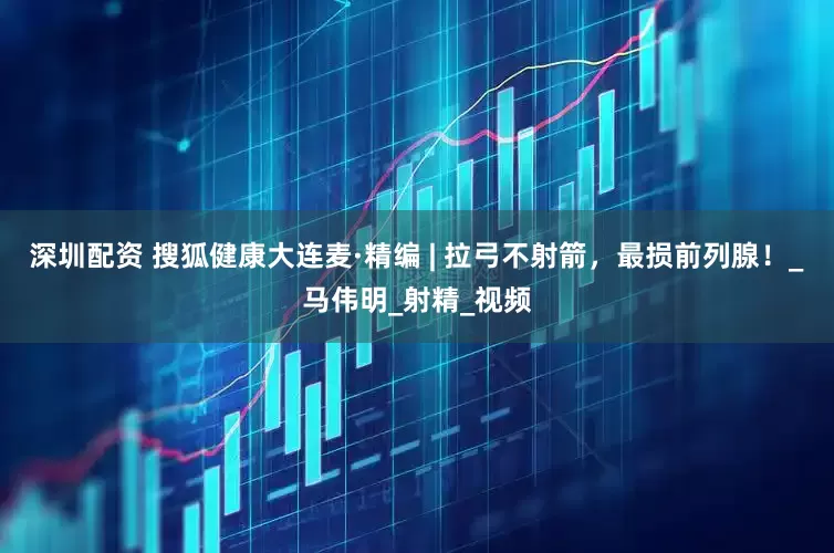 深圳配资 搜狐健康大连麦·精编 | 拉弓不射箭，最损前列腺！_马伟明_射精_视频