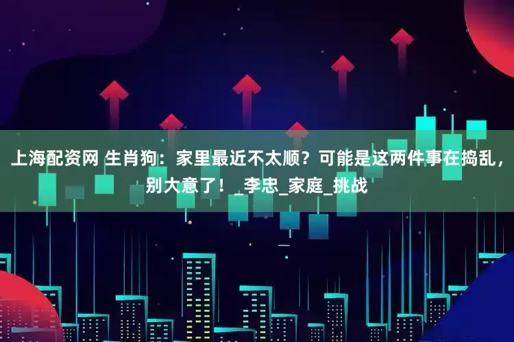 上海配资网 生肖狗：家里最近不太顺？可能是这两件事在捣乱，别大意了！_李忠_家庭_挑战