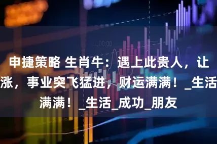 申捷策略 生肖牛：遇上此贵人，让你钱财一路涨，事业突飞猛进，财运满满！_生活_成功_朋友