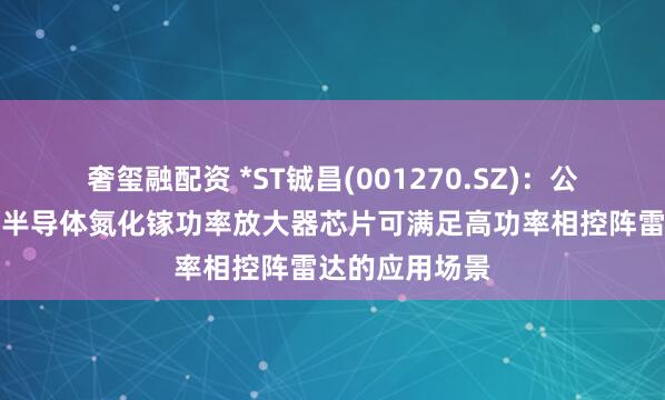 奢玺融配资 *ST铖昌(001270.SZ)：公司产品第三代半导体氮化镓功率放大器芯片可满足高功率相控阵雷达的应用场景