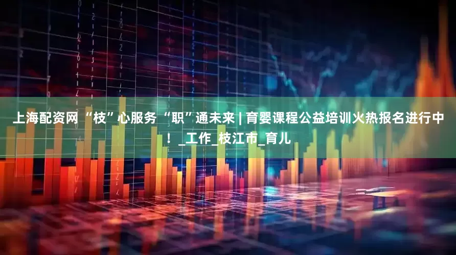 上海配资网 “枝”心服务 “职”通未来 | 育婴课程公益培训火热报名进行中！_工作_枝江市_育儿