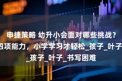 申捷策略 幼升小会面对哪些挑战？学前练好四项能力，小学学习才轻松_孩子_叶子_书写困难