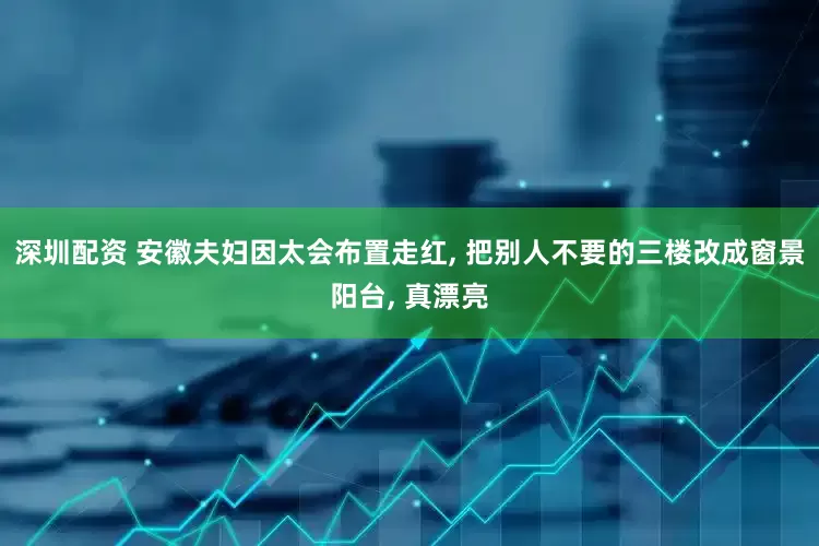 深圳配资 安徽夫妇因太会布置走红, 把别人不要的三楼改成窗景阳台, 真漂亮