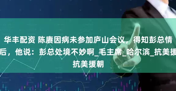 华丰配资 陈赓因病未参加庐山会议，得知彭总情况后，他说：彭总处境不妙啊_毛主席_哈尔滨_抗美援朝