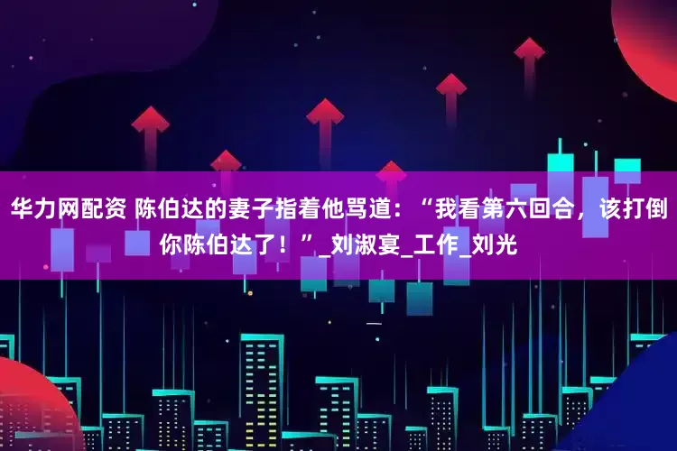 华力网配资 陈伯达的妻子指着他骂道：“我看第六回合，该打倒你陈伯达了！”_刘淑宴_工作_刘光