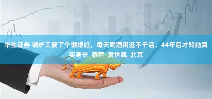 华生证券 锅炉工娶了个懒媳妇，每天喝酒闲逛不干活，44年后才知她真实身份_蔡锷_袁世凯_北京