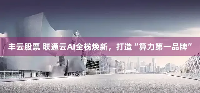 丰云股票 联通云AI全栈焕新，打造“算力第一品牌”