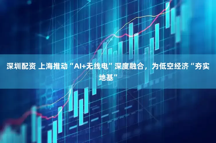 深圳配资 上海推动“AI+无线电”深度融合，为低空经济“夯实地基”