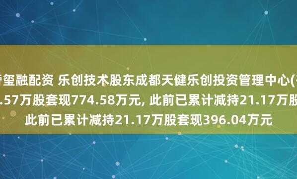 奢玺融配资 乐创技术股东成都天健乐创投资管理中心(有限合伙)拟减持32.57万股套现774.58万元, 此前已累计减持21.17万股套现396.04万元