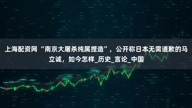上海配资网 “南京大屠杀纯属捏造”，公开称日本无需道歉的马立诚，如今怎样_历史_言论_中国